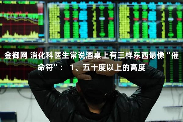 金御网 消化科医生常说酒桌上有三样东西最像“催命符”： 1、五十度以上的高度