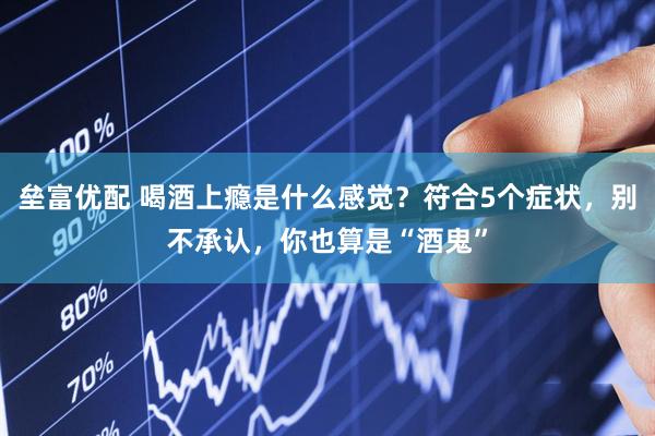 垒富优配 喝酒上瘾是什么感觉？符合5个症状，别不承认，你也算是“酒鬼”
