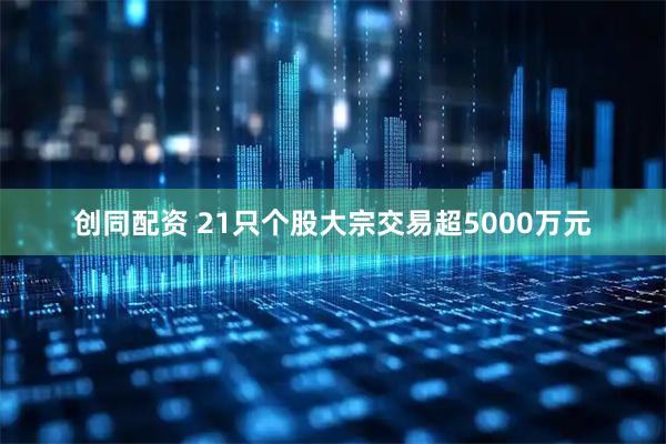 创同配资 21只个股大宗交易超5000万元