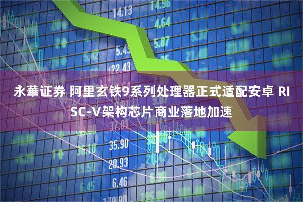 永華证券 阿里玄铁9系列处理器正式适配安卓 RISC-V架构芯片商业落地加速