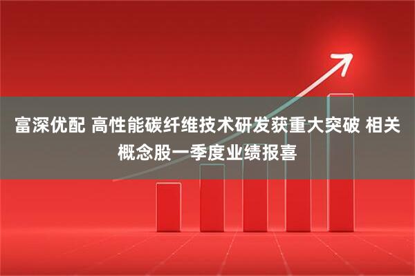 富深优配 高性能碳纤维技术研发获重大突破 相关概念股一季度业绩报喜