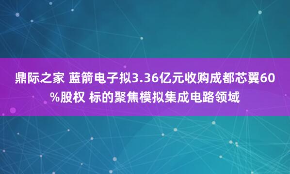 鼎际之家 蓝箭电子拟3.36亿元收购成都芯翼60%股权 标的聚焦模拟集成电路领域