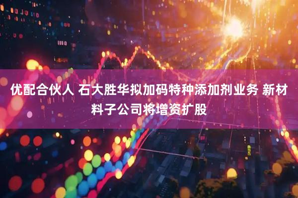 优配合伙人 石大胜华拟加码特种添加剂业务 新材料子公司将增资扩股