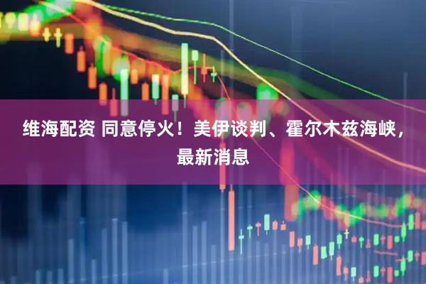 维海配资 同意停火！美伊谈判、霍尔木兹海峡，最新消息
