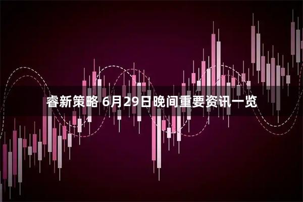 睿新策略 6月29日晚间重要资讯一览