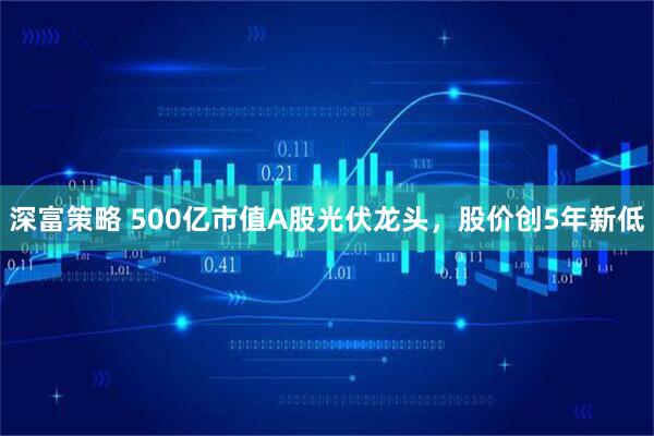 深富策略 500亿市值A股光伏龙头，股价创5年新低
