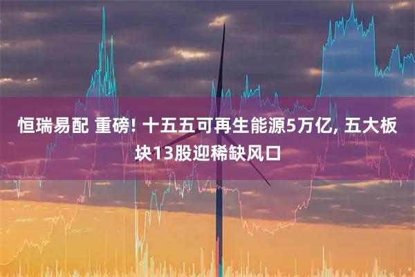恒瑞易配 重磅! 十五五可再生能源5万亿, 五大板块13股迎稀缺风口