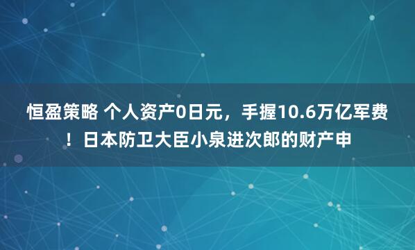 恒盈策略 个人资产0日元，手握10.6万亿军费！日本防卫大臣小泉进次郎的财产申