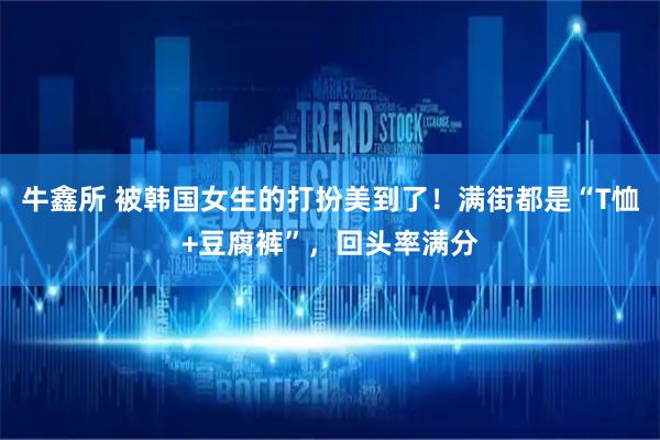 牛鑫所 被韩国女生的打扮美到了！满街都是“T恤+豆腐裤”，回头率满分