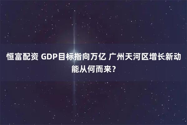 恒富配资 GDP目标指向万亿 广州天河区增长新动能从何而来？
